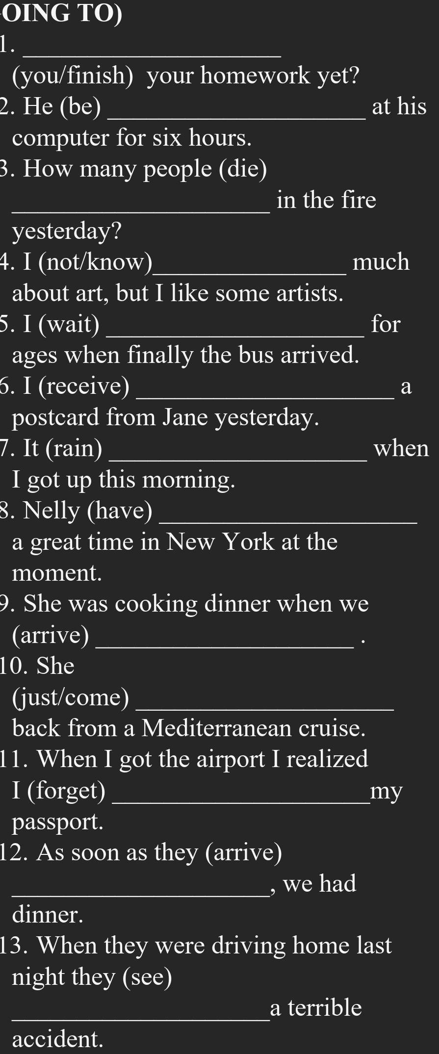 OING TO) 
1._ 
(you/finish) your homework yet? 
2. He (be) _at his 
computer for six hours. 
3. How many people (die) 
_in the fire 
yesterday? 
4. I (not/know)_ much 
about art, but I like some artists. 
5. I (wait) _for 
ages when finally the bus arrived. 
6. I (receive) _a 
postcard from Jane yesterday. 
7. It (rain) _when 
I got up this morning. 
8. Nelly (have)_ 
a great time in New York at the 
moment. 
9. She was cooking dinner when we 
(arrive)_ 
. 
10. She 
(just/come)_ 
back from a Mediterranean cruise. 
11. When I got the airport I realized 
I (forget)_ my 
passport. 
12. As soon as they (arrive) 
_, we had 
dinner. 
13. When they were driving home last 
night they (see) 
_a terrible 
accident.
