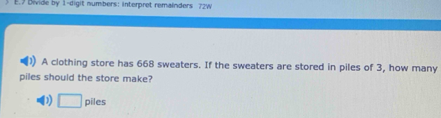 Divide by 1 -digit numbers: interpret remainders 72W
A clothing store has 668 sweaters. If the sweaters are stored in piles of 3, how many
piles should the store make?
D □ piles