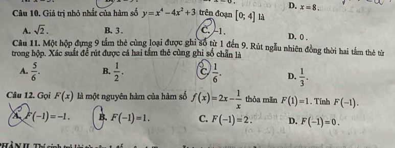 D. x=8. 
Câu 10. Giá trị nhỏ nhất của hàm số y=x^4-4x^2+3 trên đoạn [0;4] là
A. sqrt(2). B. 3. C. -1.
D. 0.
Câu 11. Một hộp đựng 9 tấm thẻ cùng loại được ghi số từ 1 đến 9. Rút ngẫu nhiên đồng thời hai tấm thẻ từ
trong hộp. Xác suất đề rút được cả hai tấm thẻ cùng ghi số chẵn là
A.  5/6 .  1/2 .  1/6 . 
B.
C
D.  1/3 . 
Câu 12. Gọi F(x) là một nguyên hàm của hàm số f(x)=2x- 1/x  thòa mãn F(1)=1. Tính F(-1).
A F(-1)=-1. B. F(-1)=1. C. F(-1)=2. D. F(-1)=0.