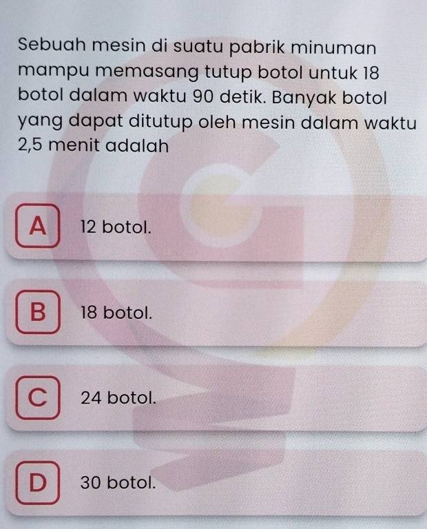 Sebuah mesin di suatu pabrik minuman
mampu memasang tutup botol untuk 18
botol dalam waktu 90 detik. Banyak botol
yang dapat ditutup oleh mesin dalam waktu
2,5 menit adalah
A 12 botol.
B 18 botol.
C 24 botol.
D 30 botol.