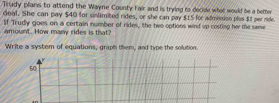 Trudy plans to attend the Wayne County Fair and is trying to decide what would be a better 
deal. She can pay $40 for unlimited rides, or she can pay $15 for admission plus $1 per ride. 
If Trudy goes on a certain number of rides, the two options wind up costing her the same 
amount. How many rides is that? 
Write a system of equations, graph them, and type the solution.
y
50