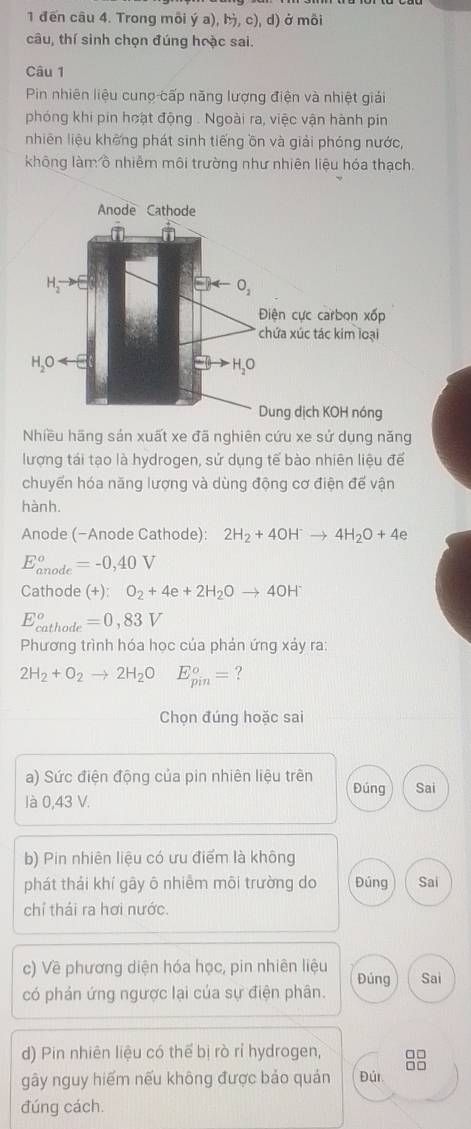 1 đến câu 4. Trong môi ý a), , c), d) ở môi
câu, thí sinh chọn đúng hoặc sai.
Câu 1
Pin nhiên liệu cunợ cấp năng lượng điện và nhiệt giải
phóng khi pin hoạt động . Ngoài ra, việc vận hành píin
nhiên liệu không phát sinh tiếng ồn và giải phóng nước,
không làm ồ nhiễm môi trường như nhiên liệu hóa thạch.
Anode Cathode
H_2to E
O_2
Điện cực carbon xốp
chứa xúc tác kim loại
H_2Oarrow E
H 0
Dung dịch KOH nóng
Nhiều hãng sản xuất xe đã nghiên cứu xe sử dụng năng
lượng tái tạo là hydrogen, sử dụng tế bào nhiên liệu để
chuyển hóa năng lượng và dùng động cơ điện để vận
hành.
Anode (−Anode Cathode): 2H_2+4OH^-to 4H_2O+4e
E_(anode)^o=-0,40V
Cathode (+): O_2+4e+2H_2Oto 4OH^-
E_(cathode)^o=0,83V
Phương trình hóa học của phản ứng xảy ra:
2H_2+O_2to 2H_2OE_(pin)^o= ?
Chọn đúng hoặc sai
a) Sức điện động của pin nhiên liệu trên Đúng Sai
là 0,43 V.
b) Pin nhiên liệu có ưu điểm là không
phát thái khí gây ô nhiêm môi trường do Đúng Sai
chỉ thái ra hơi nước.
c) Về phương diện hóa học, pin nhiên liệu
có phản ứng ngược lại của sự điện phân. Đúng Sai
d) Pin nhiên liệu có thể bị rò rỉ hydrogen, □□
..
gây nguy hiếm nếu không được bảo quán Đúi
đúng cách.