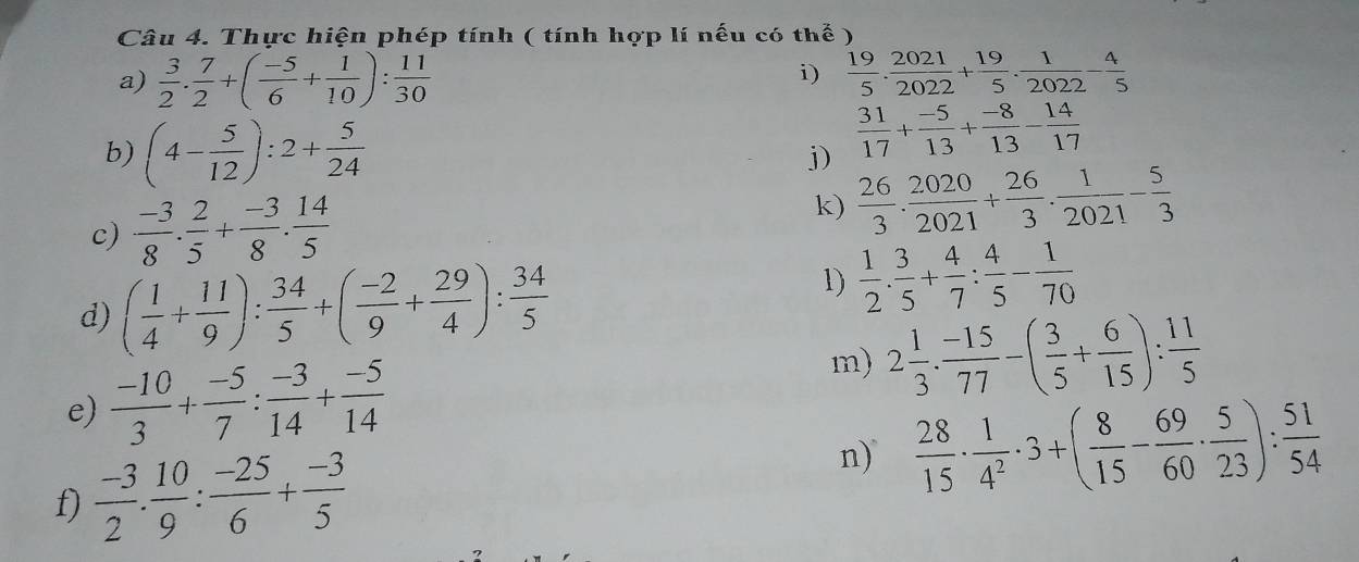 Thực hiện phép tính ( tính hợp lí nếu có thể )
i)
a)  3/2 . 7/2 +( (-5)/6 + 1/10 ): 11/30   19/5 . 2021/2022 + 19/5 . 1/2022 - 4/5 
b) (4- 5/12 ):2+ 5/24 
j)  31/17 + (-5)/13 + (-8)/13 - 14/17 
k)
c)  (-3)/8 . 2/5 + (-3)/8 . 14/5   26/3 ·  2020/2021 + 26/3 ·  1/2021 - 5/3 
d) ( 1/4 + 11/9 ): 34/5 +( (-2)/9 + 29/4 ): 34/5 
1)  1/2 ·  3/5 + 4/7 : 4/5 - 1/70 
e)  (-10)/3 + (-5)/7 : (-3)/14 + (-5)/14 
m) 2 1/3 ·  (-15)/77 -( 3/5 + 6/15 ): 11/5 
f)  (-3)/2 . 10/9 : (-25)/6 + (-3)/5 
n)  28/15 ·  1/4^2 · 3+( 8/15 - 69/60 ·  5/23 ): 51/54 