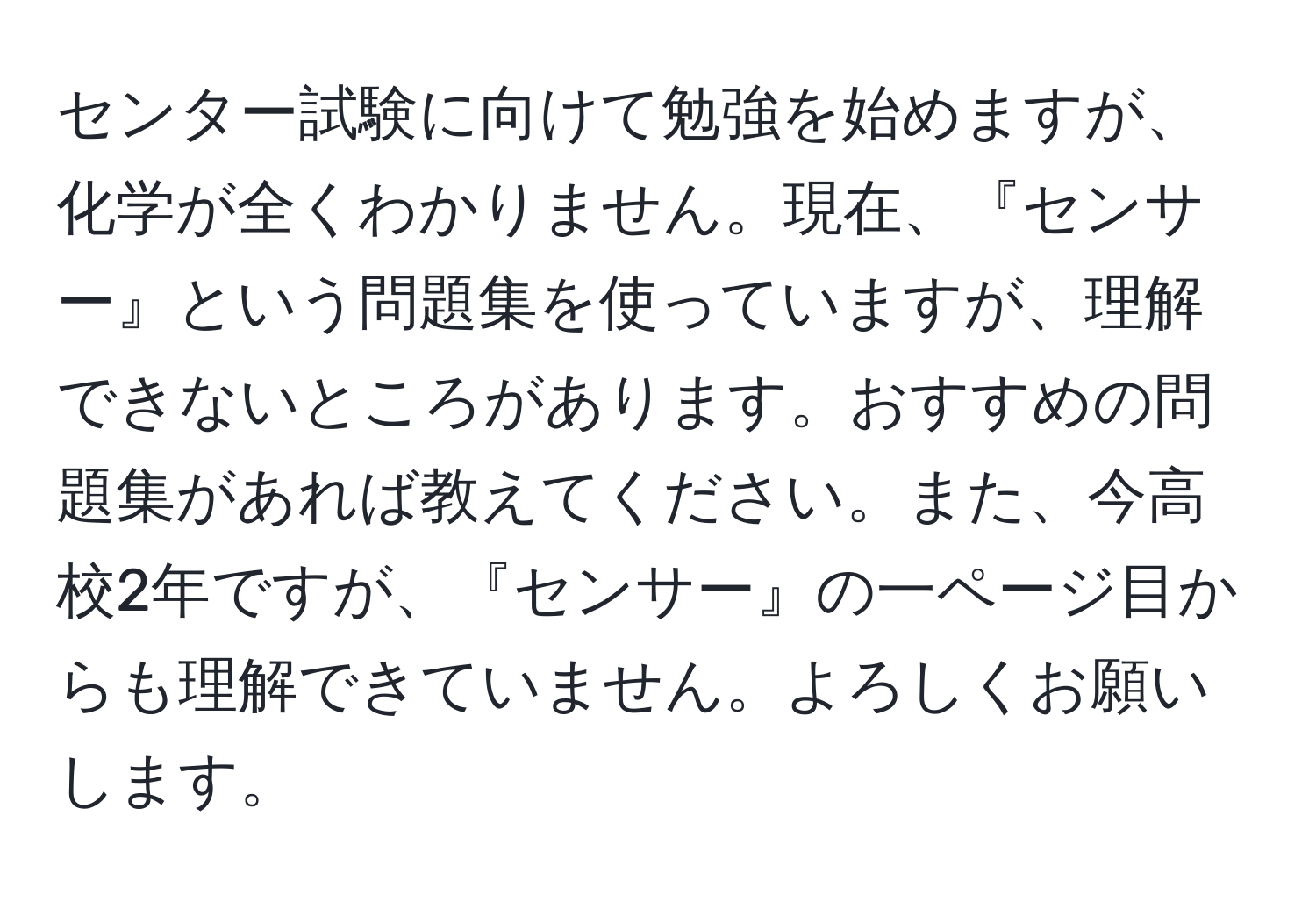 センター試験に向けて勉強を始めますが、化学が全くわかりません。現在、『センサー』という問題集を使っていますが、理解できないところがあります。おすすめの問題集があれば教えてください。また、今高校2年ですが、『センサー』の一ページ目からも理解できていません。よろしくお願いします。