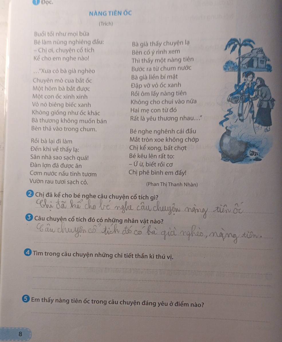 aw Đọc. 
NÀNG TIÊN ỐC 
(Trích) 
Buổi tối như mọi bữa 
Bé làm nũng nghiêng đầu: Bà già thấy chuyện lạ 
- Chị ơi, chuyện cổ tích 
Bèn cố ý rình xem 
Kể cho em nghe nào! 
Thì thấy một nàng tiên 
. "Xưa có bà già nghèo Bước ra từ chum nước 
Chuyên mò cua bắt ốc Bà già liền bí mật 
Một hôm bà bắt được Đập vỡ vỏ ốc xanh 
Một con ốc xinh xinh Rồi ôm lấy nàng tiên 
Vỏ nó biêng biếc xanh Không cho chui vào nữa 
Không giống như ốc khác Hai mẹ con từ đó 
Bà thương không muốn bán ất là yêu thương nhau.." 
Bèn thả vào trong chum. 
Bé nghe nghênh cái đầu 
Rồi bà lại đi làm Mắt tròn xoe không chớp 
Đến khi về thấy lạ: Chị kể xong, bất chợt 
Sân nhà sao sạch quá! Bé kêu lên rất to: 
Đàn lợn đã được ăn - Ứ ừ, biết rồi cơ 
Cơm nước nấu tinh tươm Chị phê bình em đấy! 
Vườn rau tươi sạch cỏ. (Phan Thị Thanh Nhàn)
2 Chị đã kể cho bé nghe câu chuyện cổ tích gì? 
_ 
Ở Câu chuyện cổ tích đó có những nhân vật nào? 
_ 
_ 
49 Tìm trong câu chuyện những chi tiết thần kì thú vị. 
_ 
_ 
_ 
_ 
5 Em thấy nàng tiên ốc trong câu chuyện đáng yêu ở điểm nào? 
8