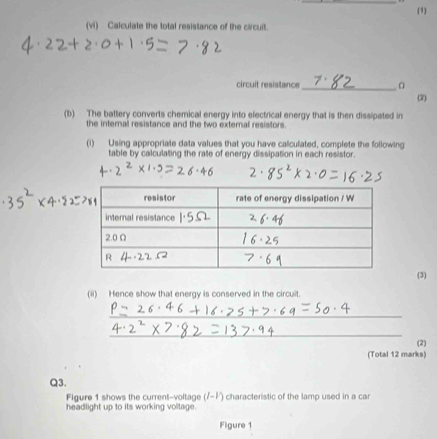 (1) 
(vi) Calculate the total resistance of the circuit. 
circuit resistance_ 
(2) 
(b) The battery converts chemical energy into electrical energy that is then dissipated in 
the interal resistance and the two external resistors. 
(1) Using appropriate data values that you have calculated, complete the following 
table by calculating the rate of energy dissipation in each resistor. 
(3) 
(ii) Hence show that energy is conserved in the circuit. 
_ 
_ 
(2) 
(Total 12 marks) 
Q3. 
Figure 1 shows the current-voltage (/-½) characteristic of the lamp used in a car 
headlight up to its working voltage. 
Figure 1