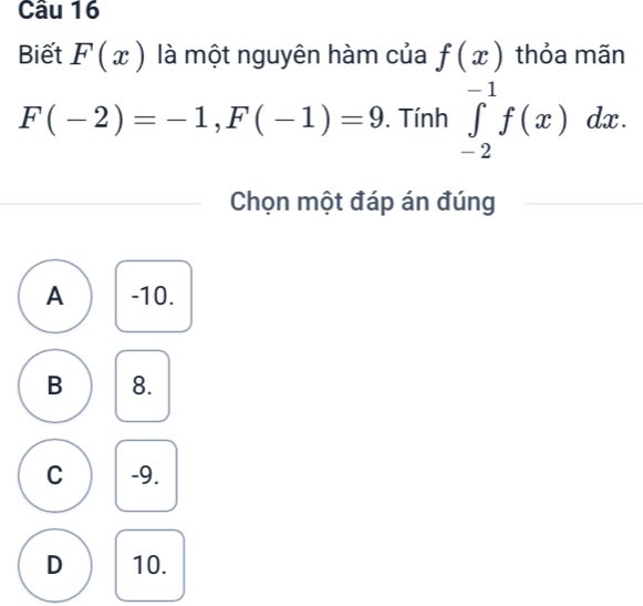 Biết F(x) là một nguyên hàm của f(x) thỏa mãn
F(-2)=-1, F(-1)=9. Tính ∈tlimits _(-2)^(-1)f(x)dx. 
Chọn một đáp án đúng
A -10.
B 8.
C -9.
D 10.