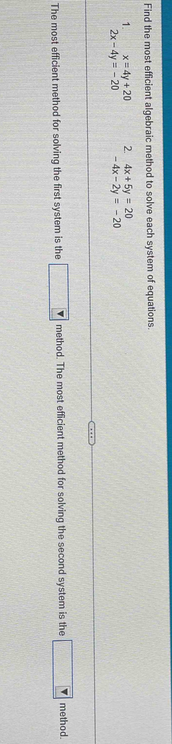 Find the most efficient algebraic method to solve each system of equations. 
1. x=4y+20 2. 4x+5y=20
2x-4y=-20
-4x-2y=-20
The most efficient method for solving the first system is the □ v method. The most efficient method for solving the second system is the □ v method.
