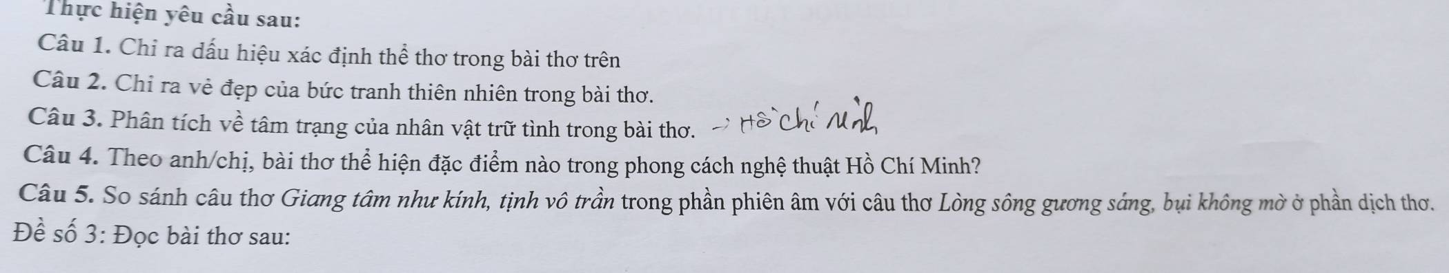 Thực hiện yêu cầu sau: 
Câu 1. Chỉ ra dấu hiệu xác định thể thơ trong bài thơ trên 
Câu 2. Chỉ ra vẻ đẹp của bức tranh thiên nhiên trong bài thơ. 
Câu 3. Phân tích về tâm trạng của nhân vật trữ tình trong bài thơ. 
Câu 4. Theo anh/chị, bài thơ thể hiện đặc điểm nào trong phong cách nghệ thuật Hồ Chí Minh? 
Câu 5. So sánh câu thơ Giang tâm như kính, tịnh vô trần trong phần phiên âm với câu thơ Lòng sông gương sáng, bụi không mờ ở phần dịch thơ. 
Đề số 3: Đọc bài thơ sau: