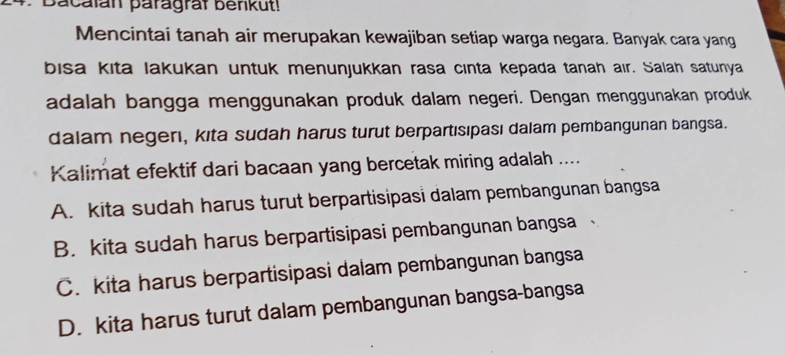 Bacalán paragraf berikut!
Mencintai tanah air merupakan kewajiban setiap warga negara. Banyak cara yang
bisa kita lakukan untuk menunjukkan rasa cınta kepada tanah air. Salah satunya
adalah bangga menggunakan produk dalam negeri. Dengan menggunakan produk
dalam negerı, kita sudah harus turut berpartısıpası dalam pembangunan bangsa.
Kalimat efektif dari bacaan yang bercetak miring adalah ....
A. kita sudah harus turut berpartisipasi dalam pembangunan bangsa
B. kita sudah harus berpartisipasi pembangunan bangsa
C. kita harus berpartisipasi dalam pembangunan bangsa
D. kita harus turut dalam pembangunan bangsa-bangsa