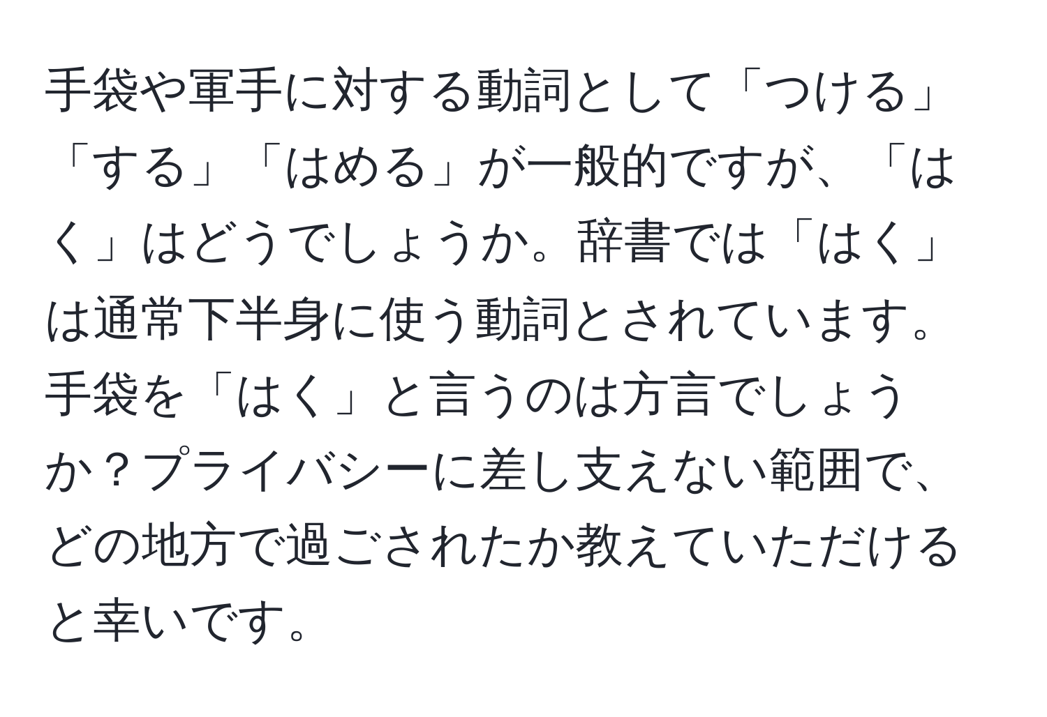 手袋や軍手に対する動詞として「つける」「する」「はめる」が一般的ですが、「はく」はどうでしょうか。辞書では「はく」は通常下半身に使う動詞とされています。手袋を「はく」と言うのは方言でしょうか？プライバシーに差し支えない範囲で、どの地方で過ごされたか教えていただけると幸いです。