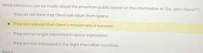 What inference can be made about the American public based on the information in “Go, John Glenn!”?.
They do not think that Glenn will return from space.
They are relieved that Glenn's mission was a success.
They are no longer interested in space exploration.
They are less interested in the flight than other countries.
Part B