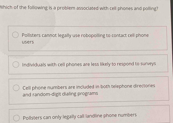 Which of the following is a problem associated with cell phones and polling?
Pollsters cannot legally use robopolling to contact cell phone
users
Individuals with cell phones are less likely to respond to surveys
Cell phone numbers are included in both telephone directories
and random-digit dialing programs
Pollsters can only legally call landline phone numbers