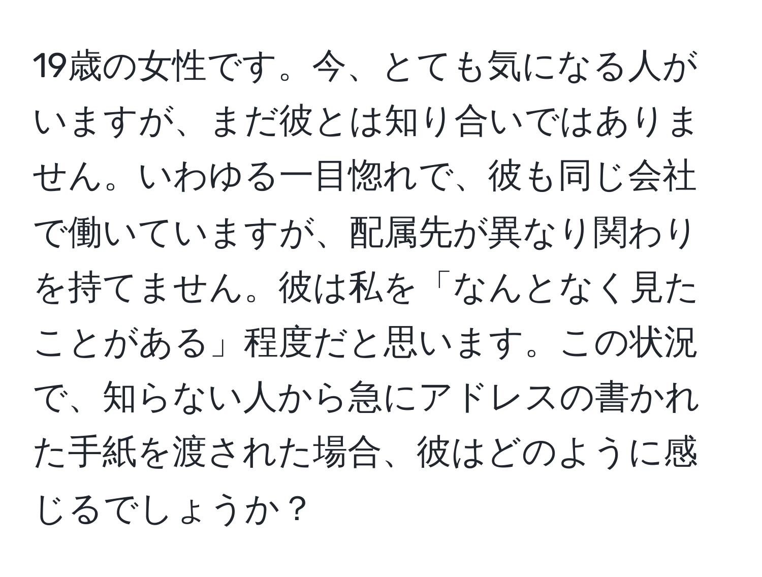 19歳の女性です。今、とても気になる人がいますが、まだ彼とは知り合いではありません。いわゆる一目惚れで、彼も同じ会社で働いていますが、配属先が異なり関わりを持てません。彼は私を「なんとなく見たことがある」程度だと思います。この状況で、知らない人から急にアドレスの書かれた手紙を渡された場合、彼はどのように感じるでしょうか？