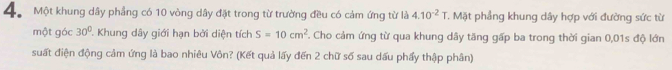 4Một khung dây phẳng có 10 vòng dây đặt trong từ trường đều có cảm ứng từ là 4.10^(-2)T T. Mặt phẳng khung dây hợp với đường sức từ 
một góc 30°. Khung dây giới hạn bởi diện tích S=10cm^2. Cho cảm ứng từ qua khung dây tăng gấp ba trong thời gian 0,01s độ lớn 
suất điện động cảm ứng là bao nhiêu Vôn? (Kết quả lấy đến 2 chữ số sau dấu phẩy thập phân)