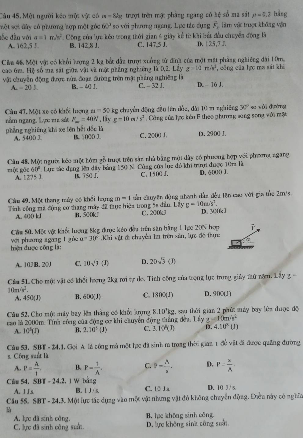 Một người kéo một vật có m=8kg trượt trên mặt phẳng ngang có hhat ? số ma sát mu =0,2 bàng
smột sợi dây có phương hợp một góc 60° so với phương ngang. Lực tác dụng vector F_K làm vật trượt không vận
đốc đầu với a=1m/s^2. Công của lực kéo trong thời gian 4 giây kể từ khi bắt đầu chuyển động là
A. 162,5 J. B. 142,8 J. C. 147,5 J. D. 125,7 J.
Câu 46. Một vật có khối lượng 2 kg bắt đầu trượt xuống từ đỉnh của một mặt phẳng nghiêng dài 10m,
cao 6m. Hệ số ma sát giữa vật và mặt phẳng nghiêng là 0,2. Lấy g=10m/s^2 , công của lực ma sát khi
vật chuyển động được nửa đoạn đường trên mặt phẳng nghiêng là
A. - 20 J. B. - 40 J. C. - 32 J. D. - 16 J.
Câu 47. Một xe có khối lượng m=50k g chuyển động đều lên dốc, dài 10 m nghiêng 30° so với đường
nằm ngang. Lực ma sát F_ms=40N , lấy g=10m/s^2. Công của lực kéo F theo phương song song với mặt
phẳng nghiêng khi xe lên hết dốc là
A. 5400 J. B. 1000 J. C. 2000 J. D. 2900 J.
Câu 48. Một người kéo một hòm gỗ trượt trên sàn nhà bằng một dây có phương hợp với phương ngang
một góc 60°. Lực tác dụng lên dây bằng 150 N. Công của lực đó khi trượt được 10m là
A. 1275 J. B. 750 J. C. 1500 J. D. 6000 J.
Câu 49. Một thang máy có khối lượng m=1 tấn chuyên động nhanh dần đều lên cao với gia tốc 2m/s.
Tính công mà động cơ thang máy đã thực hiện trong 5s đầu. Lấy g=10m/s^2.
A. 400 kJ B. 500kJ C. 200kJ D. 300kJ
Câu 50. Một vật khối lượng 8kg được kéo đều trên sàn bằng 1 lực 20N hợp F
với phương ngang 1 góc alpha =30°.Khi vật di chuyển lm trên sàn, lực đó thực
α
hiện được công là:
A. 10JB. 20J C. 10sqrt(3)(J) D. 20sqrt(3)(J)
Câu 51. Cho một vật có khối lượng 2kg rơi tự do. Tính công của trọng lực trong giây thứ năm. Lấy g=
10m/s^2.
A. 450(J) B. 600(J) C. 1800(J) D. 900(J)
Câu 52. Cho một máy bay lên thẳng có khối lượng 8.1 0^3k kg, sau thời gian 2 phút máy bay lên được độ
cao là 2000m. Tính công của động cơ khi chuyển động thắng đều. Lấy g=10m/s^2 (J)
A. 10^8(J) B. 2.10^8 (J) C. 3.10^8(J) D. 4.10^8
Câu 53. SBT - 24.1. Gọi A là công mà một lực đã sinh ra trong thời gian t đề vật đi được quãng đường
s. Công suất là
A. P= A/t . P= t/A . P= A/s . P= s/A .
B.
C.
D.
Câu 54. SBT - 24.2. 1 W bằng
A. 1 J.s. B. 1J/s. C. 10 J.s. D. 10 J/ s.
Câu 55. SBT-24.3 3. Một lực tác dụng vào một vật nhưng vật đó không chuyển động. Điều này có nghĩa
là
A. lực đã sinh công. B. lực không sinh công.
C. lực đã sinh công suất. D. lực không sinh công suất.