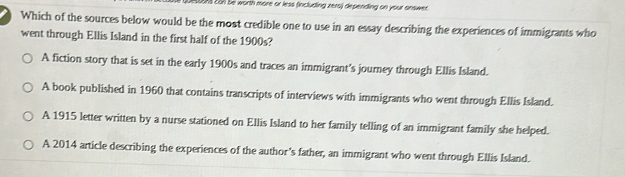 Distora can be worth more or less (including zero) depending on your answer 
Which of the sources below would be the most credible one to use in an essay describing the experiences of immigrants who
went through Ellis Island in the first half of the 1900s?
A fiction story that is set in the early 1900s and traces an immigrant’s journey through Ellis Island.
A book published in 1960 that contains transcripts of interviews with immigrants who went through Ellis Island.
A 1915 letter written by a nurse stationed on Ellis Island to her family telling of an immigrant family she helped.
A 2014 article describing the experiences of the author’s father, an immigrant who went through Ellis Island.