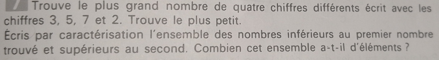 Trouve le plus grand nombre de quatre chiffres différents écrit avec les 
chiffres 3, 5, 7 et 2. Trouve le plus petit. 
Écris par caractérisation l'ensemble des nombres inférieurs au premier nombre 
trouvé et supérieurs au second. Combien cet ensemble a-t-il d'éléments ?