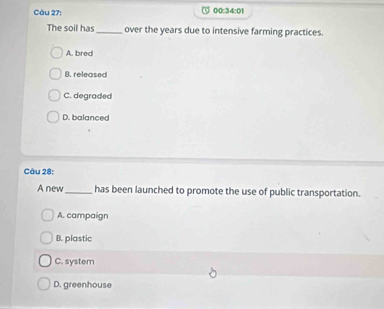 00:34:01 
The soil has_ over the years due to intensive farming practices.
A. bred
B. released
C. degraded
D. balanced
Câu 28:
A new_ has been launched to promote the use of public transportation.
A. campaign
B. plastic
C. system
D. greenhouse