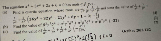 The equation x^4+3x^2+2x+6=0 has roots α, β, γ, γ. 
(a) Find a quartic equation whose roots are  1/alpha^2 ,  1/beta^2 ,  1/gamma^2 ,  1/delta^2  and state the value of  1/alpha^2 + 1/beta^2 +
 1/y^2 + 1/delta^2 .(36y^4+32y^3+21y^2+6y+1=0;- 8/9 )
[4] 
(b) Find the value of beta^2gamma^2delta^2+alpha^2gamma^2delta^2+alpha^2beta^2delta^2+alpha^2beta^2gamma^2.(-32)
[3] 
[2] 
(c) Find the value of  1/alpha^4 + 1/beta^4 + 1/gamma^4 + 1/delta^4 .(- 61/162 )
Oct/Nov 2022/12/2