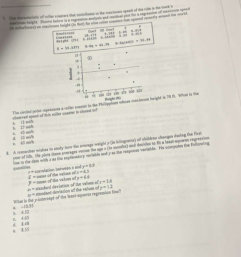 One characteristic of roller coasters that contributes to the maximum speed of the ride is the track's
maximum height. Shown below is a regression annlysis and residual plot for a regression of maximum speed
(in miles/hours) on maximum height (in feet) for nine rotler coasters that opened recently around the world.
Coe f SE Coef τ 7
Predictor 28.174
Height (ft) Conatans 0.06439 9.283;:;; 0. 013 0.019
0.21435
5=10.5371 R-5q=61.31 R-2q(adj)=55,6°
15
10
0
5 --5.
-10
--15 150 175 2do 225
125
50 100 Height (f)
The circied point represents a roller coaster in the Philippines whose maximum height is 70 ft. What is the
a. 12 mi/h observed speed of this roller coaster is closest to?
b. 27 mi/h
c. 43 mi/h
d. 55 mi/h
8. A researcher wishes to study how the average weight y (in kilograms) of children changes during the first e. 65 mi/h
year of life. He plots these averages versus the age x (in months) and decides to fit a least-squares regression
line to the data with x as the explanatory variable and y as the response variable. He computes the following
quantities. y=0.9
r= correlation between x and
overline x= mean of the values of x=6.5
y= mean of the values of y=6.6
sx= standard deviation of the values of x=3.6
y= standard deviation of the values of y=1.2
What is the y-intercept of the least-squares regression line?
a. -10.95
b. 4.52
e. 4.65
d。 8.48
e. 8.55