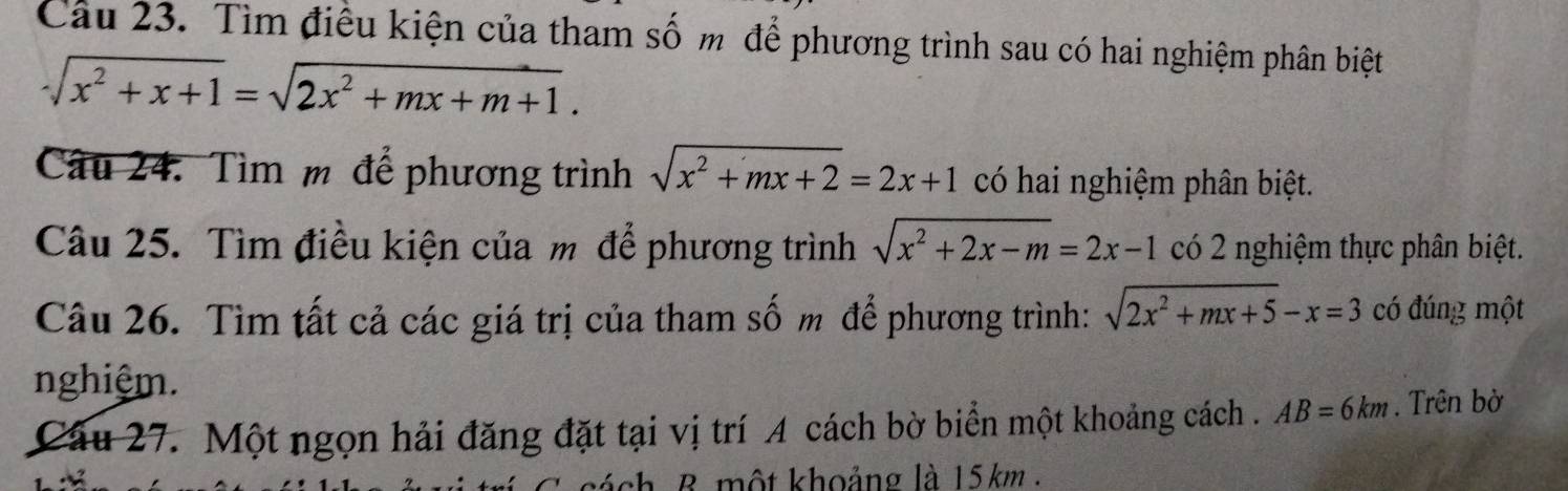 Tìm điều kiện của tham số m để phương trình sau có hai nghiệm phân biệt
sqrt(x^2+x+1)=sqrt(2x^2+mx+m+1). 
Câu 24. Tìm m để phương trình sqrt(x^2+mx+2)=2x+1 có hai nghiệm phân biệt. 
Câu 25. Tìm điều kiện của m để phương trình sqrt(x^2+2x-m)=2x-1 có 2 nghiệm thực phân biệt. 
Câu 26. Tìm tất cả các giá trị của tham số m để phương trình: sqrt(2x^2+mx+5)-x=3 có đúng một 
nghiệm. 
Câu 27. Một ngọn hải đăng đặt tại vị trí A cách bờ biển một khoảng cách . AB=6km. Trên bờ 
B một khoảng là 15km.