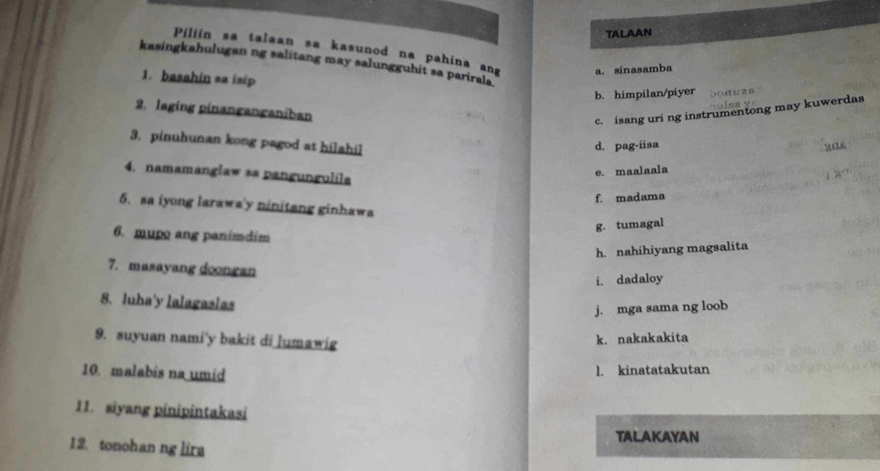 TALAAN
Piliín sa talaan sa kasunod na pahina ang
kasingkahulugan ng salitang may salungguhit sa parirala.
a. sinasamba
1. basahin sa isip
b. himpilan/piyer
2. laging pinanganganiban
c. isang uri ng instrumentong may kuwerdas
3. pinuhunan kong pagod at hilahil
d. pag-iisa
4. namamanglaw sa pangungulila
e. maalaala
f. madama
5. sa iyong larawa'y ninitang ginhawa
g. tumagal
6. mupo ang panimdim
h. nahihiyang magsalita
7. masayang doongan
i. dadaloy
8. luha'y lalagaslas
j. mga sama ng loob
9. suyuan nami'y bakit di lumawig
k. nakakakita
10. malabis na umid
1. kinatatakutan
11. siyang pinipintakasi
TALAKAYAN
12. tonohan ng lira