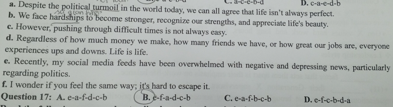 C. a-c-e-b-d
D. c-a-e-d-b
a. Despite the political turmoil in the world today, we can all agree that life isn’t always perfect.
b. We face hardships to become stronger, recognize our strengths, and appreciate life's beauty.
c. However, pushing through difficult times is not always easy.
d. Regardless of how much money we make, how many friends we have, or how great our jobs are, everyone
experiences ups and downs. Life is life.
e. Recently, my social media feeds have been overwhelmed with negative and depressing news, particularly
regarding politics.
f. I wonder if you feel the same way; it's hard to escape it.
Question 17: A. e-a-f-d-c-b B. e-f-a-d-c-b C. e-a-f-b-c-b D. e-f-c-b-d-a