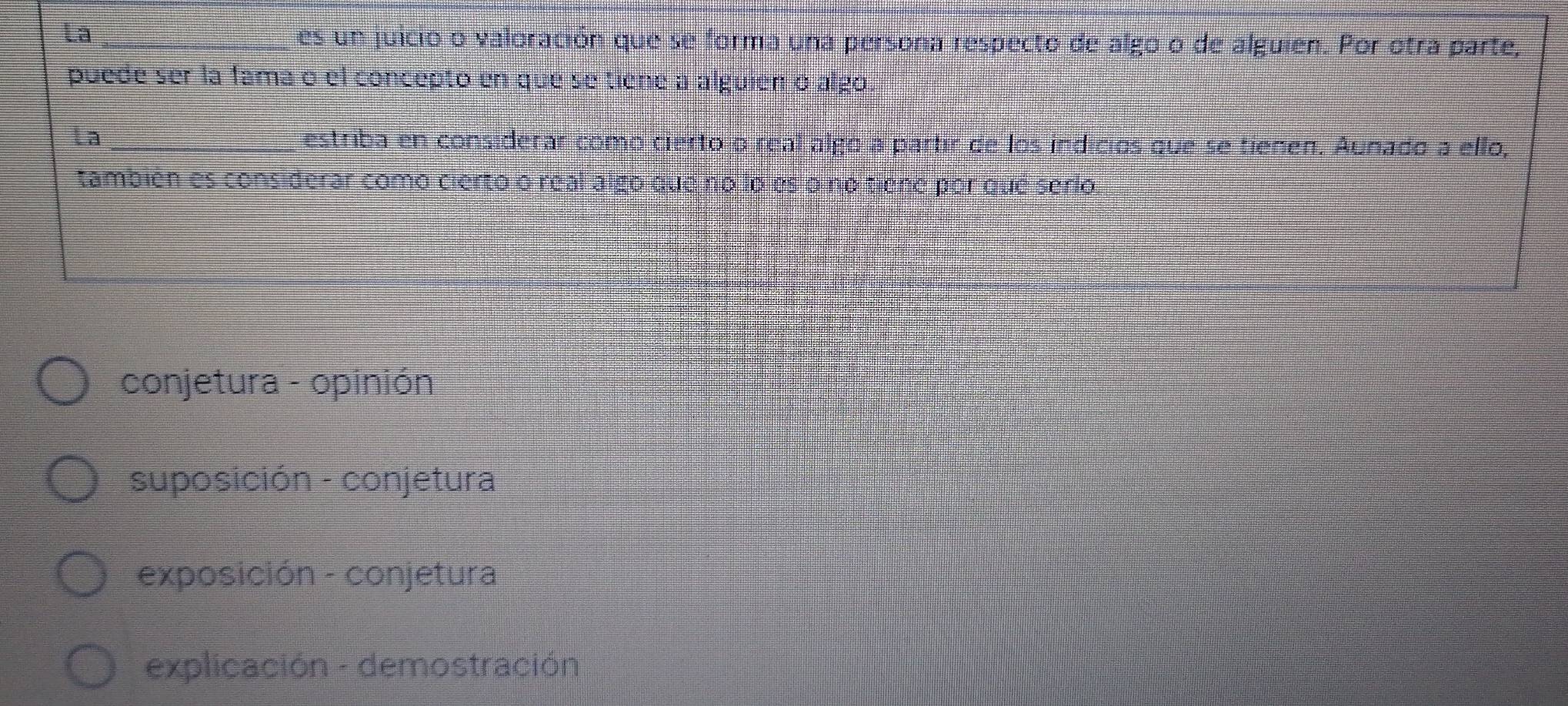 La_
es un juicio o valoración que se forma una persona respecto de algo o de alguien. Por otra parte,
puede ser la fama o el concepto en que se tiene a alguien o algo.
La_
estriba en considerar como cierto o real algo a partir de los indicios que se tienen. Aunado a ello,
también es considerar como cierto o real algo due no loles o no tiene por que serio
conjetura - opinión
suposición - conjetura
exposición - conjetura
explicación - demostración