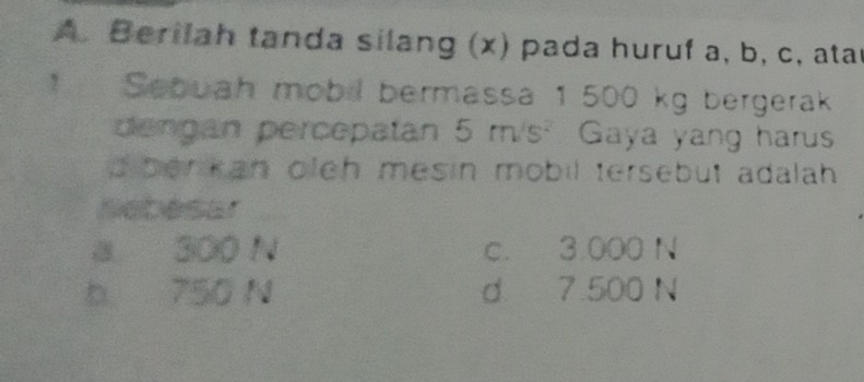 Berilah tanda silang (x) pada huruf a, b, c, atar
! Sebuah mobil bermassa 1 500 kg bergerak
dengan percepatan 5 m/s² Gaya yang harus
d berkan oleh mesin mobil tersebut adalah .
Nebesar
0 300 N c. 3.000 N
b 750 N d 7.500 N