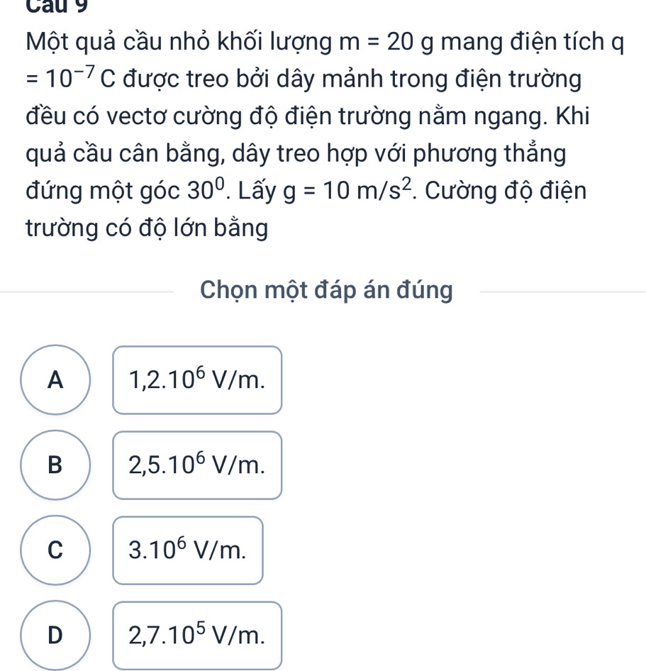 Cau 9
Một quả cầu nhỏ khối lượng m=20g mang điện tích q
=10^(-7)C được treo bởi dây mảnh trong điện trường
đều có vectơ cường độ điện trường nằm ngang. Khi
quả cầu cân bằng, dây treo hợp với phương thẳng
đứng một góc 30°. Lấy g=10m/s^2. Cường độ điện
trường có độ lớn bằng
Chọn một đáp án đúng
A 1,2.10^6V/m.
B 2,5.10^6V/m.
C 3.10^6V/m.
D 2,7.10^5V/m.