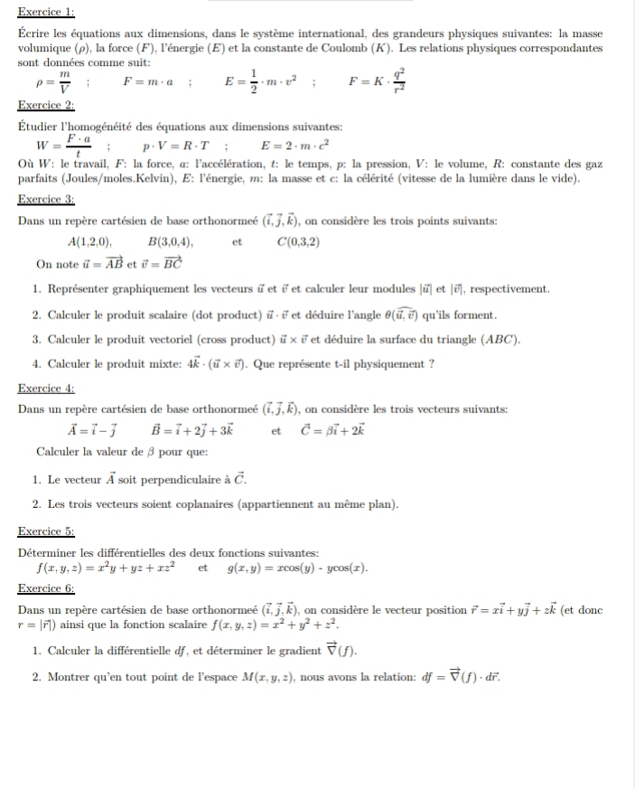 Écrire les équations aux dimensions, dans le système international, des grandeurs physiques suivantes: la masse
volumique (ρ), la force (F), l'énergie (E) et la constante de Coulomb (K). Les relations physiques correspondantes
sont données comme suit:
rho = m/V  F=m· a; E= 1/2 · m· v^2; F=K·  q^2/r^2 
Exercice 2:
Étudier l'homogénéité des équations aux dimensions suivantes:
W= F· a/t ;p· V=R· T E=2· m· c^2
Où W: le travail, F: la force, α: l'accélération, t: le temps, p: la pression, V: le volume, R: constante des gaz
parfaits (Joules/moles.Kelvin), E: l'énergie, m: la masse et c: la célérité (vitesse de la lumière dans le vide).
Exercice 3:
Dans un repère cartésien de base orthonormeé (vector i,vector j,vector k) , on considère les trois points suivants:
A(1,2,0), B(3,0,4), et C(0,3,2)
On note vector u=vector AB et vector v=vector BC
1. Représenter graphiquement les vecteurs i et ï et calculer leur modules |vector u| et |vector v| , respectivement.
2. Calculer le produit scalaire (dot product) vector u· vector v et déduire l'angle θ (widehat u,widehat v) qu'ils forment.
3. Calculer le produit vectoriel (cross product) vector u* vector v et déduire la surface du triangle (ABC).
4. Calculer le produit mixte: 4vector k· (vector u* vector v). Que représente t-il physiquement ?
Exercice 4:
Dans un repère cartésien de base orthonormeé (vector i,vector j,vector k) , on considère les trois vecteurs suivants:
vector A=vector i-vector j vector B=vector i+2vector j+3vector k et vector C=beta vector i+2vector k
Calculer la valeur de β pour que:
1. Le vecteur vector A soit perpendiculaire à vector C.
2. Les trois vecteurs soient coplanaires (appartiennent au même plan).
Exercice 5:
Déterminer les différentielles des deux fonctions suivantes:
f(x,y,z)=x^2y+yz+xz^2 et g(x,y)=xcos (y)· ycos (x).
Exercice 6:
Dans un repère cartésien de base orthonormeé (vector i,vector j,vector k) , on considère le vecteur position vector r=xvector i+yvector j+zvector k (et donc
r=|vector r|) ainsi que la fonction scalaire f(x,y,z)=x^2+y^2+z^2.
1. Calculer la différentielle df, et déterminer le gradient vector V(f).
2. Montrer qu’en tout point de l’espace M(x,y,z) , nous avons la relation: df=vector V(f)· dvector r.