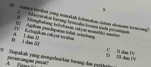 9
38 Antara berikut yang manakah kelemahan sistem ekonomi terancang?
I Masyarakat kurang berusaha kerana tiada persaingan
II Menghalang kebebasan rakyat memiliki sumber
III Agihan pendapatan tidak seimbang
IV Kebajikan rakyat terabai
B I dan ⅢI
A I dan I C II dan IV
D III dan IV
9 Siapakah yang mengeluarkan barang dan perkhidm
perancangan pusat?
A Firma k