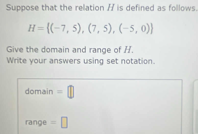 Suppose that the relation H is defined as follows.
H= (-7,5),(7,5),(-5,0)
Give the domain and range of H. 
Write your answers using set notation. 
domain =□ 
range =□