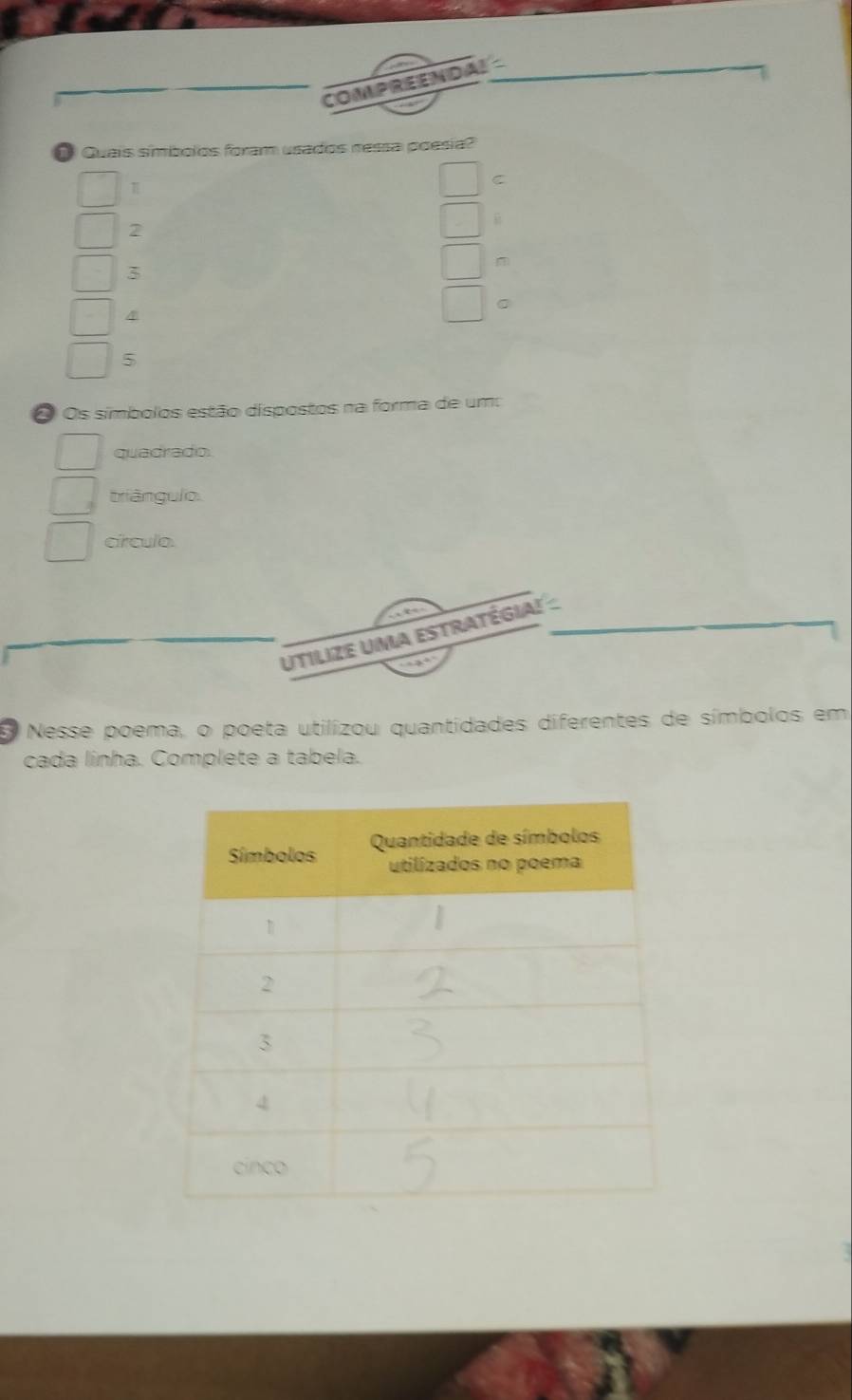 COMPREENDAL 
Quais símíbolos foram usados nessa poesia?
π
C
2
3
m
4
。
5
O Os símbolos estão dispostos na forma de um: 
quadrado. 
triângulo. 
círculo. 
Utilize Uma estratégia! - 
E Nesse poema, o poeta utilizou quantidades diferentes de símbolos em 
cada linha. Complete a tabela.