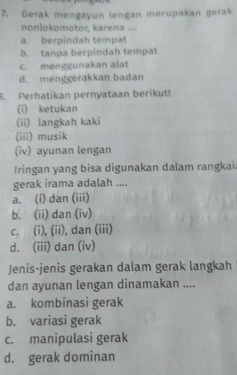 Gerak mengayun lengan merupakan gerak
nonlokomotor, karena ....
a. berpindah tempat
b. tanpa berpindah tempat
c. menggunakan alat
d. menggerakkan badan
8. Perhatikan pernyataan berikut!
(i) ketukan
(ii) langkah kaki
(iii) musik
(iv) ayunan lengan
Iringan yang bisa digunakan dalam rangkaia
gerak irama adalah ....
a. (i) dan (iii)
b. (ii) dan (iv)
c. (i), (ii), dan (iii)
d. (iii) dan (iv)
Jenis-jenis gerakan dalam gerak langkah
dan ayunan lengan dinamakan ....
a. kombinasi gerak
b. variasi gerak
c. manipulasi gerak
d. gerak dominan