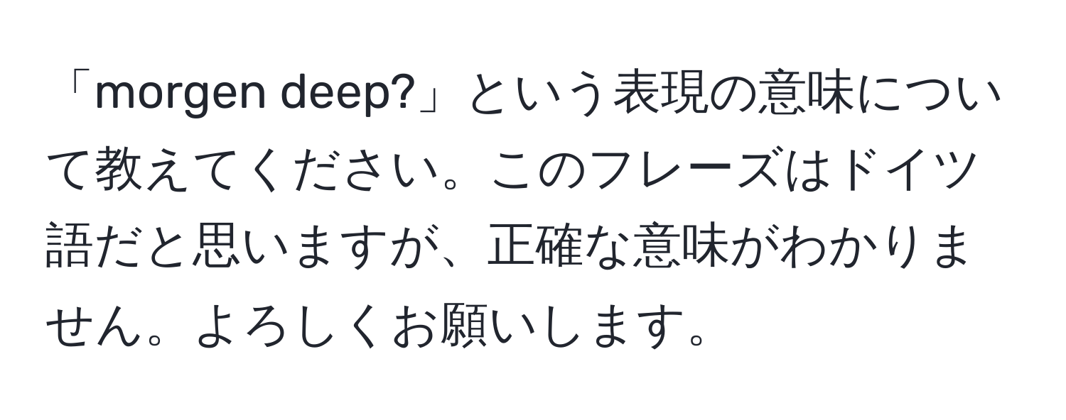 「morgen deep?」という表現の意味について教えてください。このフレーズはドイツ語だと思いますが、正確な意味がわかりません。よろしくお願いします。