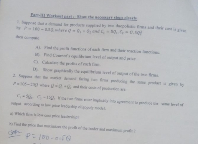 Part-III Workout part :- Show the necessary steps clearly 
1. Suppose that a demand for products supplied by two duopolistic firms and their cost is given 
by P=100-0.5Q , where Q=Q_1+Q_2 and C_1=5Q_1, C_2=0.5Q_2^(2
then compute 
A). Find the profit functions of each firm and their reaction functions. 
B). Find Cournot’s equilibrium level of output and price. 
C). Calculate the profits of each firm. 
D). Show graphically the equilibrium level of output of the two firms. 
2. Suppose that the market demand facing two firms producing the same product is given by
P=105-25Q where Q=Q_1)+Q_2 and their costs of production are:
C_1=5Q_1, C_2=15Q_2. If the two firms enter implicitly into agreement to produce the same level of 
output according to low price leadership oligopoly model: 
a) Which firm is low cost price leadership? 
b) Find the price that maximizes the profit of the leader and maximum profit ?