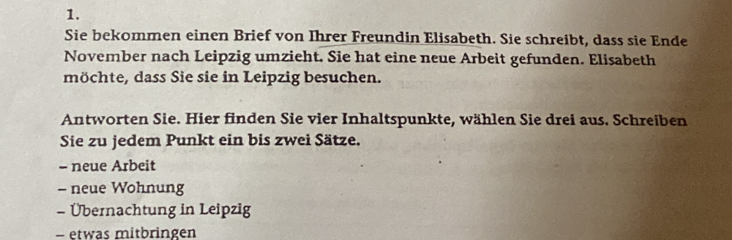 Sie bekommen einen Brief von Ihrer Freundin Elisabeth. Sie schreibt, dass sie Ende 
November nach Leipzig umzieht. Sie hat eine neue Arbeit gefunden. Elisabeth 
möchte, dass Sie sie in Leipzig besuchen. 
Antworten Sie. Hier finden Sie vier Inhaltspunkte, wählen Sie drei aus. Schreiben 
Sie zu jedem Punkt ein bis zwei Sätze. 
- neue Arbeit 
- neue Wohnung 
- Übernachtung in Leipzig 
- etwas mitbringen