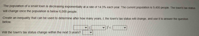 The population of a small town is decreasing exponentially at a rate of 14.3% each year. The current population is 9.400 people. The town's tax status
will change once the population is below 6,000 people.
Create an inequality that can be used to determine after how many years, f, the town's tax status will change, and use it to answer the question
below.
v
Will the town's tax status change within the next 3 years?