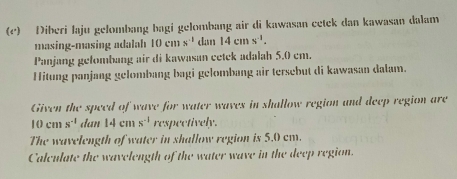 Diberi laju gelombang bagi gelombang air di kawasan cetek dan kawasan dalam 
masing-masing adalah 10cms^(-1) dan 14cm*^(-1). 
Panjang gefombang air di kawasan cetek adalah 5.0 cm. 
Hitung panjang gelombang bagi gelombang air tersebut di kawasan dalam. 
Given the speed of wave for water waves in shallow region and deep region are
10cn s^(-1) dan 14cms^(-1) respectively. 
The wavelength of water in shallow region is 5.0 cm. 
Calculate the wavelength of the water wave in the deep region.