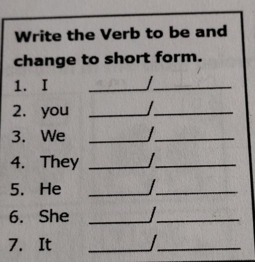 Write the Verb to be and 
change to short form. 
1. I 
_ 
_ 
_ 
2. you 
_ 
_ 
_ 
3. We __ j _ 
4. They __ j _ 
5. He __ _ / _ 
6. She _ j _ 
7. It 
_ 
_ 
_