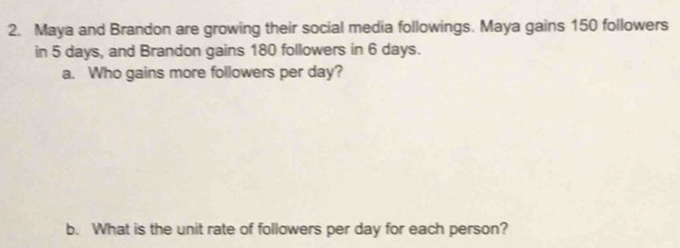 Maya and Brandon are growing their social media followings. Maya gains 150 followers 
in 5 days, and Brandon gains 180 followers in 6 days. 
a. Who gains more followers per day? 
b. What is the unit rate of followers per day for each person?