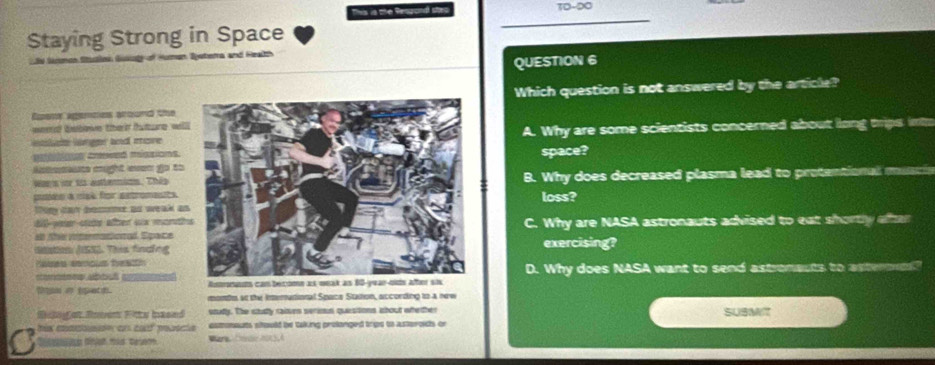 This is the Rengond ste TO-DO
Staying Strong in Space
Sy Samdo S Human Sjetema and Health
QUESTION 6
Espenor agernes around the Which question is not answered by the article?
weerad bebove the t tutne wil
Wa lrger and moreA. Why are some scientists concerned about liong thrips int
etos cesved miszions.space?
Amemaute cight even go to
Wars vor t autternims. ThépB. Why does decreased plasma lead to protentional musc
cudes à rise for aetroments loss?
tom day bomme ao weak a
80 -paar stds after wx montC. Why are NASA astronauts advised to eat shortly affter
en the vtermatioad. Epace
itation ASES. This findngexercising?
dains semous feathD. Why does NASA want to send astronauts to astermne?

tn i spetd. months as the Interational Space Station, according to a new
Rcnget Rnven Fitts based soudy. The stully raiven serios questons about whether SUSMIT
camneuts sitould be taking prolanged trips to asteroids or
D tnian mas tesem Ware Ce 2O3,A