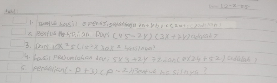 12-2-25 
hat? 
1. Rentul hasil openas,sedenbana 7a+8b+.c(2a+5c) ad1ah? 
2. Benful pehalian. Dani (45-2y)(3x+7y) adalah? 
3. Dan 10x^25(15^2)* 30x^2 hasiln 6a
4. hasil pensumlahan dari 5* 3+2y7zdan(6* 24+5-2) adalab? 
5. perualian (-p+3)(p-2) Bentvl hasilnya?