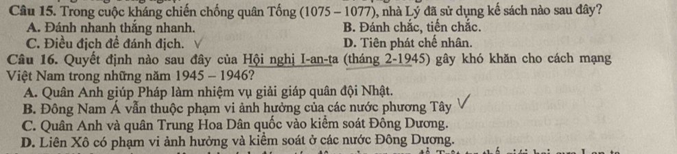 Trong cuộc kháng chiến chống quân Tống (1075 - 1077), nhà Lý đã sử dụng kế sách nào sau đây?
A. Đánh nhanh thắng nhanh. B. Đánh chắc, tiến chắc.
C. Điều địch để đánh địch. D. Tiên phát chế nhân.
Câu 16. Quyết định nào sau đây của Hội nghị I-an-ta (tháng 2-1945) gây khó khăn cho cách mạng
Việt Nam trong những năm 1945 - 1946?
A. Quân Anh giúp Pháp làm nhiệm vụ giải giáp quân đội Nhật.
B. Đông Nam Á vẫn thuộc phạm vi ảnh hưởng của các nước phương Tây
C. Quân Anh và quân Trung Hoa Dân quốc vào kiểm soát Đông Dương.
D. Liên Xô có phạm vi ảnh hưởng và kiểm soát ở các nước Đông Dương.