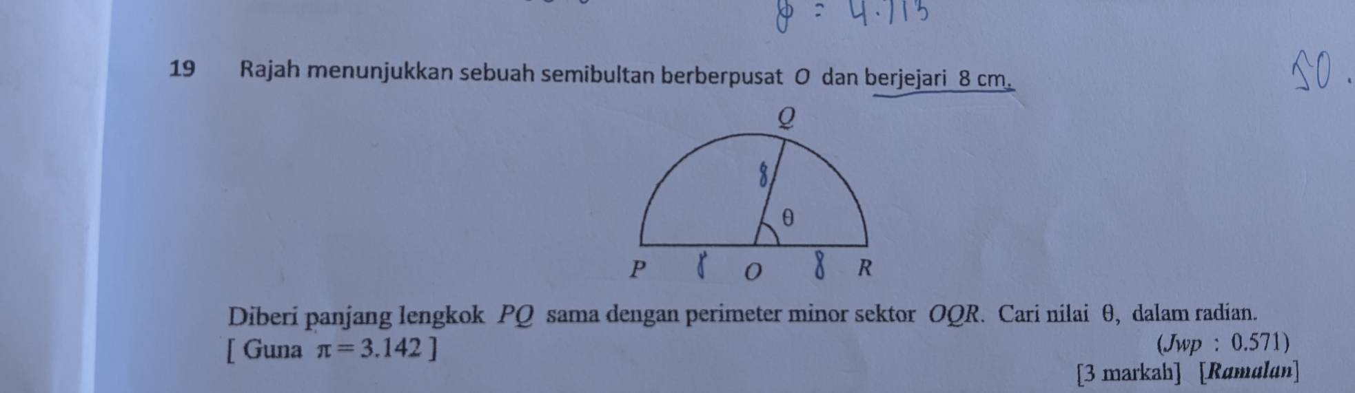 Rajah menunjukkan sebuah semibultan berberpusat O dan berjejari 8 cm. 
Diberi panjang lengkok PQ sama dengan perimeter minor sektor OQR. Cari nilai θ, dalam radian. 
[ Guna π =3.142] (Jwp : 0.571) 
[3 markah] [Ramulan]