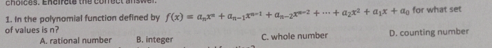 choices. Encircte the correct answer.
1. In the polynomial function defined by f(x)=a_nx^n+a_n-1x^(n-1)+a_n-2x^(n-2)+...+a_2x^2+a_1x+a_0 for what set
of values is n?
A. rational number B. integer C. whole number D. counting number