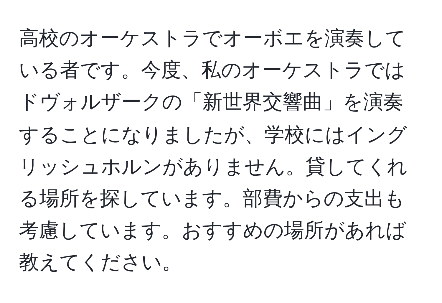 高校のオーケストラでオーボエを演奏している者です。今度、私のオーケストラではドヴォルザークの「新世界交響曲」を演奏することになりましたが、学校にはイングリッシュホルンがありません。貸してくれる場所を探しています。部費からの支出も考慮しています。おすすめの場所があれば教えてください。