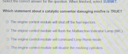 Select the correct answer for the question. When finished, select SUBMIT
Which statement about a catalytic convertor damaging misfire is TRUE?
The engine contrall module will shut off the fuel injectors.
The engine control module will flash the Malfunction Indicator Lamp. (MIL).
The engine control module will command Limp Home mode
The engine control module will disable the misfiring cylinders